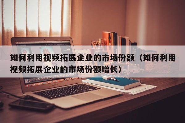 如何利用视频拓展企业的市场份额（如何利用视频拓展企业的市场份额增长）