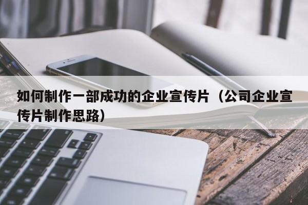 如何制作一部成功的企业宣传片（公司企业宣传片制作思路）