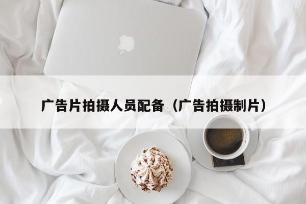 广告片拍摄人员配备（广告拍摄制片）