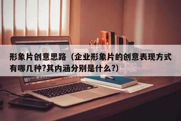 形象片创意思路（企业形象片的创意表现方式有哪几种?其内涵分别是什么?）