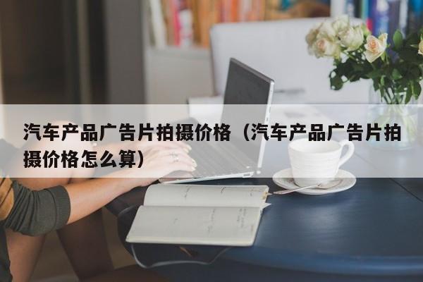 汽车产品广告片拍摄价格（汽车产品广告片拍摄价格怎么算）