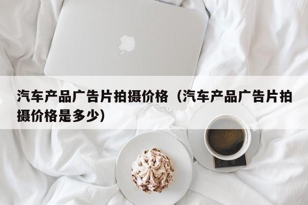 汽车产品广告片拍摄价格（汽车产品广告片拍摄价格是多少）