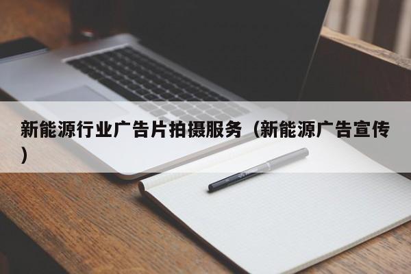 新能源行业广告片拍摄服务（新能源广告宣传）