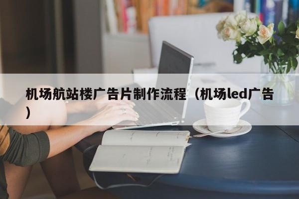 机场航站楼广告片制作流程（机场led广告）