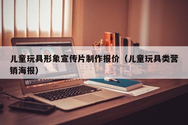 儿童玩具形象宣传片制作报价（儿童玩具类营销海报）