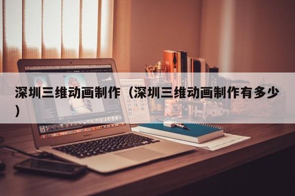 深圳三维动画制作（深圳三维动画制作有多少）