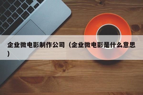 企业微电影制作公司（企业微电影是什么意思）