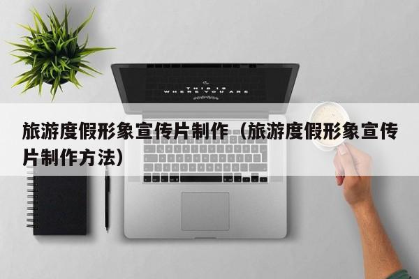 旅游度假形象宣传片制作（旅游度假形象宣传片制作方法）